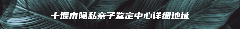 十堰市隐私亲子鉴定中心详细地址