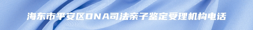 海东市平安区DNA司法亲子鉴定受理机构电话