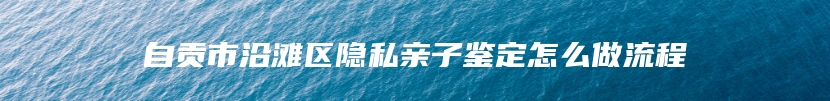 自贡市沿滩区隐私亲子鉴定怎么做流程