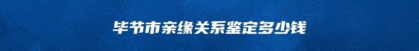 毕节市亲缘关系鉴定多少钱