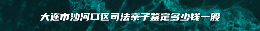 大连市沙河口区司法亲子鉴定多少钱一般