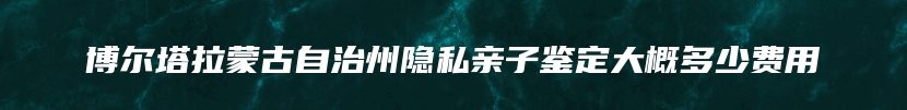 博尔塔拉蒙古自治州隐私亲子鉴定大概多少费用