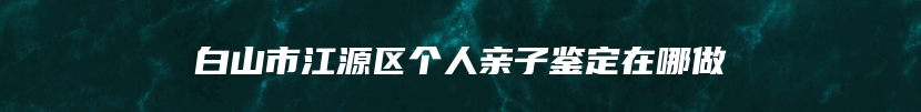 白山市江源区个人亲子鉴定在哪做