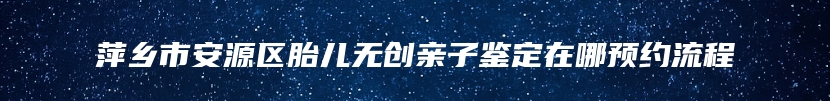 萍乡市安源区胎儿无创亲子鉴定在哪预约流程