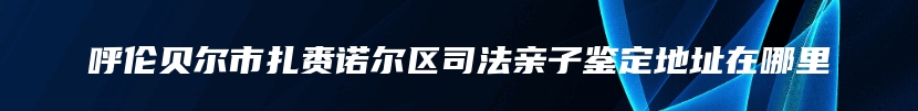 呼伦贝尔市扎赉诺尔区司法亲子鉴定地址在哪里