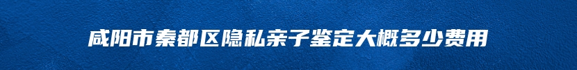 咸阳市秦都区隐私亲子鉴定大概多少费用