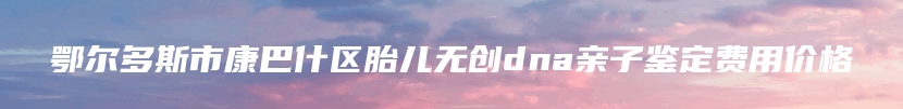 鄂尔多斯市康巴什区胎儿无创dna亲子鉴定费用价格