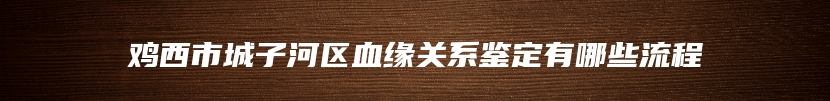 鸡西市城子河区血缘关系鉴定有哪些流程
