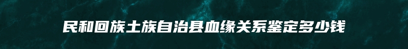 民和回族土族自治县血缘关系鉴定多少钱