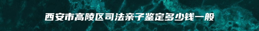 西安市高陵区司法亲子鉴定多少钱一般