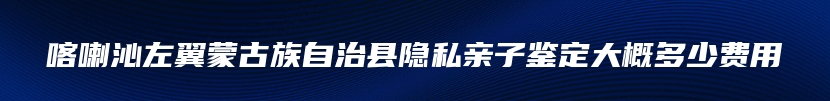 喀喇沁左翼蒙古族自治县隐私亲子鉴定大概多少费用