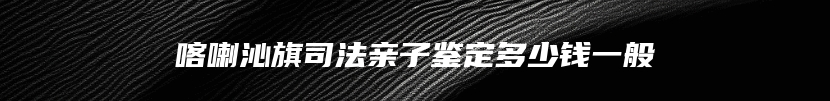 喀喇沁旗司法亲子鉴定多少钱一般