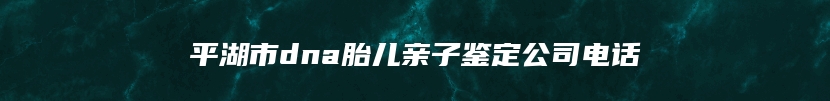 平湖市dna胎儿亲子鉴定公司电话