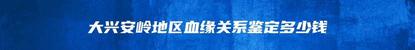 大兴安岭地区血缘关系鉴定多少钱