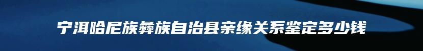 宁洱哈尼族彝族自治县亲缘关系鉴定多少钱