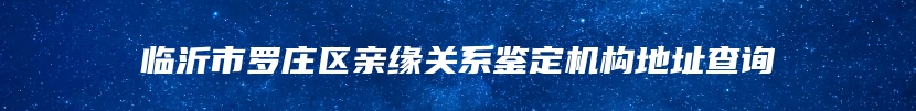 临沂市罗庄区亲缘关系鉴定机构地址查询