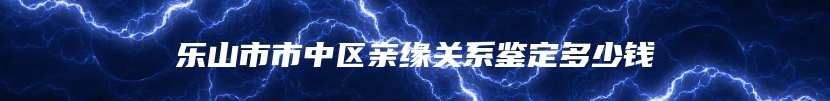 乐山市市中区亲缘关系鉴定多少钱