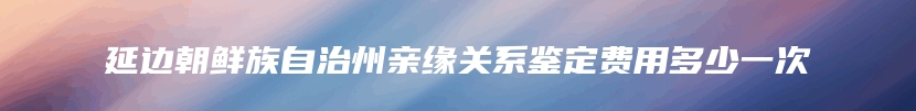 延边朝鲜族自治州亲缘关系鉴定费用多少一次