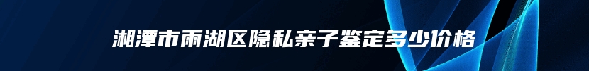 湘潭市雨湖区隐私亲子鉴定多少价格
