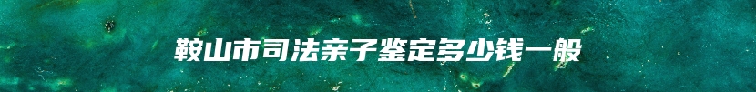 鞍山市司法亲子鉴定多少钱一般