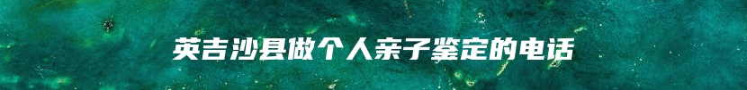 英吉沙县做个人亲子鉴定的电话