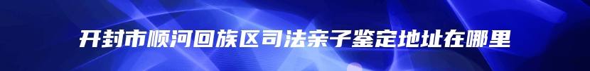 开封市顺河回族区司法亲子鉴定地址在哪里