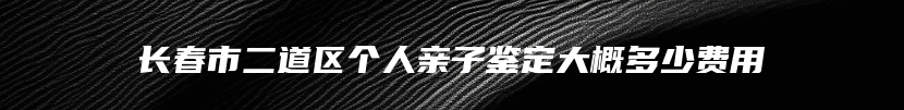 长春市二道区个人亲子鉴定大概多少费用