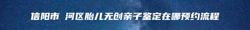 信阳市浉河区胎儿无创亲子鉴定在哪预约流程