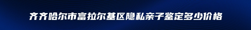 齐齐哈尔市富拉尔基区隐私亲子鉴定多少价格