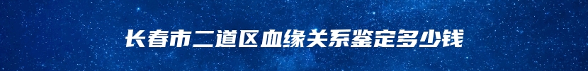 长春市二道区血缘关系鉴定多少钱