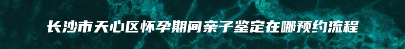 长沙市天心区怀孕期间亲子鉴定在哪预约流程