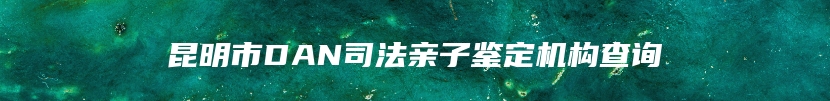 昆明市DAN司法亲子鉴定机构查询