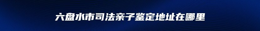 六盘水市司法亲子鉴定地址在哪里