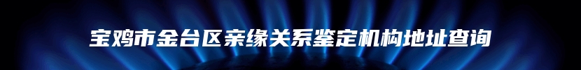 宝鸡市金台区亲缘关系鉴定机构地址查询