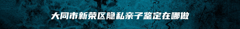 大同市新荣区隐私亲子鉴定在哪做