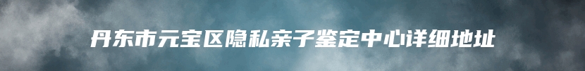 丹东市元宝区隐私亲子鉴定中心详细地址