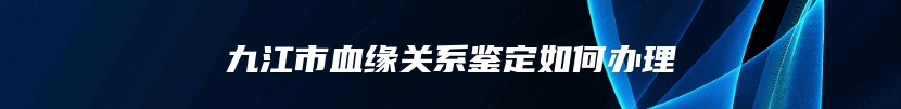 九江市血缘关系鉴定如何办理