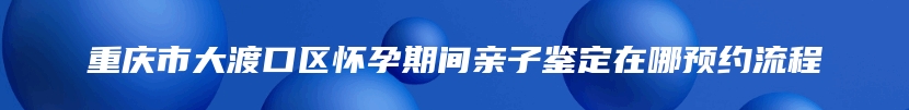 重庆市大渡口区怀孕期间亲子鉴定在哪预约流程