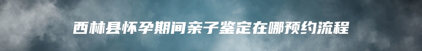 西林县怀孕期间亲子鉴定在哪预约流程