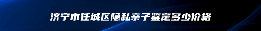 济宁市任城区隐私亲子鉴定多少价格