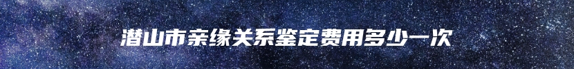 潜山市亲缘关系鉴定费用多少一次
