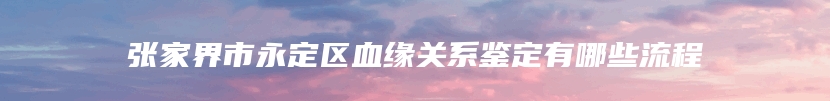 张家界市永定区血缘关系鉴定有哪些流程