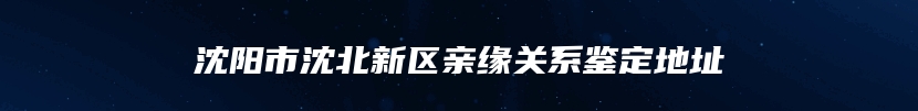 沈阳市沈北新区亲缘关系鉴定地址