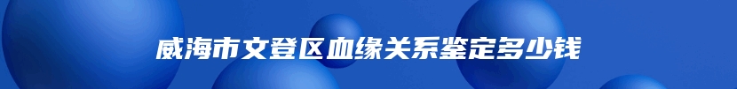 威海市文登区血缘关系鉴定多少钱