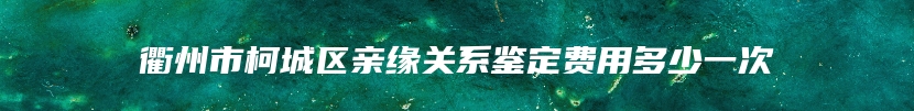 衢州市柯城区亲缘关系鉴定费用多少一次