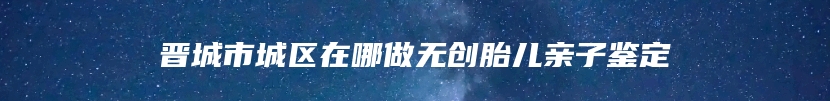 晋城市城区在哪做无创胎儿亲子鉴定