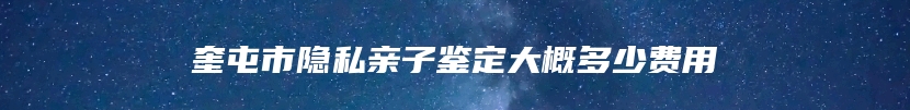 奎屯市隐私亲子鉴定大概多少费用