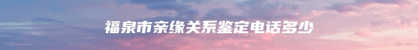 福泉市亲缘关系鉴定电话多少