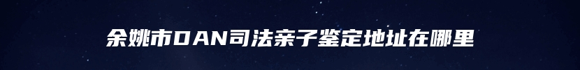 余姚市DAN司法亲子鉴定地址在哪里