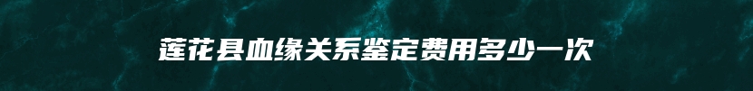 莲花县血缘关系鉴定费用多少一次